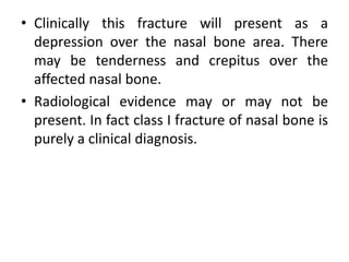 • Clinically this fracture will present as a
depression over the nasal bone area. There
may be tenderness and crepitus over the
affected nasal bone.
• Radiological evidence may or may not be
present. In fact class I fracture of nasal bone is
purely a clinical diagnosis.
 