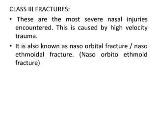 CLASS III FRACTURES:
• These are the most severe nasal injuries
encountered. This is caused by high velocity
trauma.
• It is also known as naso orbital fracture / naso
ethmoidal fracture. (Naso orbito ethmoid
fracture)
 