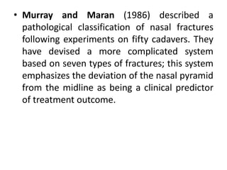 • Murray and Maran (1986) described a
pathological classification of nasal fractures
following experiments on fifty cadavers. They
have devised a more complicated system
based on seven types of fractures; this system
emphasizes the deviation of the nasal pyramid
from the midline as being a clinical predictor
of treatment outcome.
 