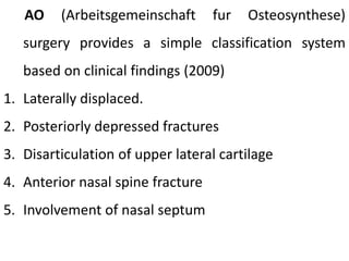 AO (Arbeitsgemeinschaft fur Osteosynthese)
surgery provides a simple classification system
based on clinical findings (2009)
1. Laterally displaced.
2. Posteriorly depressed fractures
3. Disarticulation of upper lateral cartilage
4. Anterior nasal spine fracture
5. Involvement of nasal septum
 
