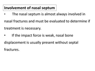 • The nasal septum is almost always involved in
nasal fractures and must be evaluated to determine if
treatment is necessary.
• If the impact force is weak, nasal bone
displacement is usually present without septal
fractures.
Involvement of nasal septum
 