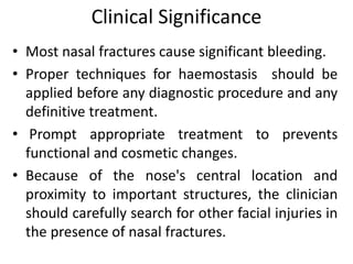 Clinical Significance
• Most nasal fractures cause significant bleeding.
• Proper techniques for haemostasis should be
applied before any diagnostic procedure and any
definitive treatment.
• Prompt appropriate treatment to prevents
functional and cosmetic changes.
• Because of the nose's central location and
proximity to important structures, the clinician
should carefully search for other facial injuries in
the presence of nasal fractures.
 