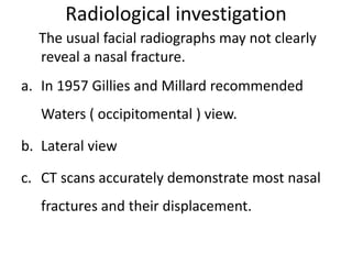 Radiological investigation
The usual facial radiographs may not clearly
reveal a nasal fracture.
a. In 1957 Gillies and Millard recommended
Waters ( occipitomental ) view.
b. Lateral view
c. CT scans accurately demonstrate most nasal
fractures and their displacement.
 