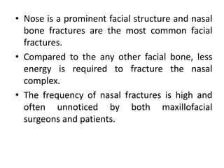 • Nose is a prominent facial structure and nasal
bone fractures are the most common facial
fractures.
• Compared to the any other facial bone, less
energy is required to fracture the nasal
complex.
• The frequency of nasal fractures is high and
often unnoticed by both maxillofacial
surgeons and patients.
 