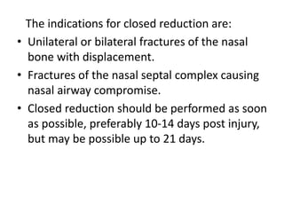 The indications for closed reduction are:
• Unilateral or bilateral fractures of the nasal
bone with displacement.
• Fractures of the nasal septal complex causing
nasal airway compromise.
• Closed reduction should be performed as soon
as possible, preferably 10-14 days post injury,
but may be possible up to 21 days.
 