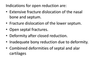 Indications for open reduction are:
• Extensive fracture dislocation of the nasal
bone and septum.
• Fracture dislocation of the lower septum.
• Open septal fractures.
• Deformity after closed reduction.
• Inadequate bony reduction due to deformity.
• Combined deformities of septal and alar
cartilages
 