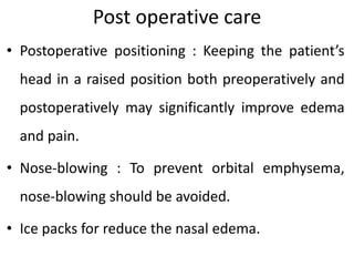 Post operative care
• Postoperative positioning : Keeping the patient’s
head in a raised position both preoperatively and
postoperatively may significantly improve edema
and pain.
• Nose-blowing : To prevent orbital emphysema,
nose-blowing should be avoided.
• Ice packs for reduce the nasal edema.
 