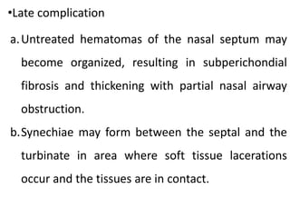 •Late complication
a.Untreated hematomas of the nasal septum may
become organized, resulting in subperichondial
fibrosis and thickening with partial nasal airway
obstruction.
b.Synechiae may form between the septal and the
turbinate in area where soft tissue lacerations
occur and the tissues are in contact.
 