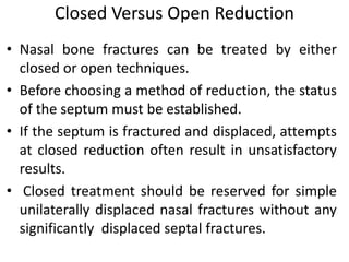 Closed Versus Open Reduction
• Nasal bone fractures can be treated by either
closed or open techniques.
• Before choosing a method of reduction, the status
of the septum must be established.
• If the septum is fractured and displaced, attempts
at closed reduction often result in unsatisfactory
results.
• Closed treatment should be reserved for simple
unilaterally displaced nasal fractures without any
significantly displaced septal fractures.
 