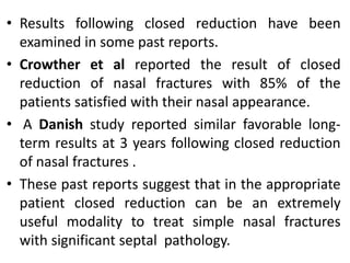 • Results following closed reduction have been
examined in some past reports.
• Crowther et al reported the result of closed
reduction of nasal fractures with 85% of the
patients satisfied with their nasal appearance.
• A Danish study reported similar favorable long-
term results at 3 years following closed reduction
of nasal fractures .
• These past reports suggest that in the appropriate
patient closed reduction can be an extremely
useful modality to treat simple nasal fractures
with significant septal pathology.
 