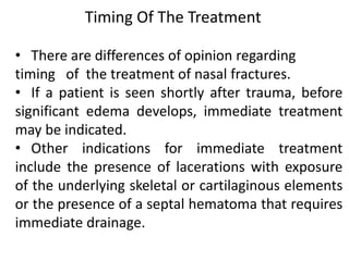 • There are differences of opinion regarding
timing of the treatment of nasal fractures.
• If a patient is seen shortly after trauma, before
significant edema develops, immediate treatment
may be indicated.
• Other indications for immediate treatment
include the presence of lacerations with exposure
of the underlying skeletal or cartilaginous elements
or the presence of a septal hematoma that requires
immediate drainage.
Timing Of The Treatment
 