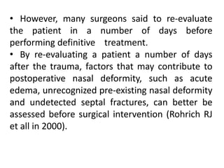 • However, many surgeons said to re-evaluate
the patient in a number of days before
performing definitive treatment.
• By re-evaluating a patient a number of days
after the trauma, factors that may contribute to
postoperative nasal deformity, such as acute
edema, unrecognized pre-existing nasal deformity
and undetected septal fractures, can better be
assessed before surgical intervention (Rohrich RJ
et all in 2000).
 