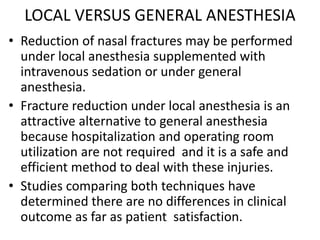 LOCAL VERSUS GENERAL ANESTHESIA
• Reduction of nasal fractures may be performed
under local anesthesia supplemented with
intravenous sedation or under general
anesthesia.
• Fracture reduction under local anesthesia is an
attractive alternative to general anesthesia
because hospitalization and operating room
utilization are not required and it is a safe and
efficient method to deal with these injuries.
• Studies comparing both techniques have
determined there are no differences in clinical
outcome as far as patient satisfaction.
 