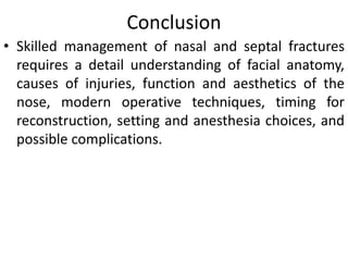 Conclusion
• Skilled management of nasal and septal fractures
requires a detail understanding of facial anatomy,
causes of injuries, function and aesthetics of the
nose, modern operative techniques, timing for
reconstruction, setting and anesthesia choices, and
possible complications.
 