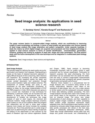 International Research Journal of Agricultural Sciences Vol. 1(2) pp. 30-36 June 2013
Available online http://www.advancedresearchjournals.org/journal/irjas
Copyright ©2013 Advanced Research Journals
Review
Seed image analysis: its applications in seed
science research
V. Sandeep Varma1
, Kanaka Durga K2
and Keshavulu K1
1
Department of Seed Science and Technology, College of Agriculture, Rajendranagar, ANGRAU, Hyderabad, AP, India
2
Seed Research and Technology Centre, Rajendranagar, Angrau, Hyderabad, AP, India.
*Corresponding Author E-mail: sandeepvunnam81@gmail.com
Abstract
The paper reviews basics in computer-aided image analysis, which are contributing to improving
insight of seed morphology and biology, in terms of seed quality and germination and various aspects
of seed image analysis like image acquisition and pattern recognition. Under separate headings, it
deals the means by which digital images are acquired and processed and how imaging technology is
applied in seed science research in terms of varietal identification, characterization, germination,
moisture, grading and sorting by analysis of seed size, shape and color parameters. The final section
deals with the future development of the new technique and its integration in multifaceted plant biology
systems.
Keywords: Seed, Image analysis, Seed science and Applications
INTRODUCTION
Seed Image Analysis
The primary bases for defining the seed quality are purity,
germination and freedom from diseases. Distinguishing a
variety on the basis of classical taxonomic approach is
highly difficult because of time consuming, labor intensive
and expensive. By increasing the private companies
involvement in plant breeding implies the better and
precise varietal description and protection through
various plant breeders’ rights and related schemes. The
assessment of varietal identity and purity is also
contributed by the seed certification procedures. In
addition to these, for the proper implementation of PVP
and PBR programs in India, DUS characters are going to
play a crucial role. Implication of new techniques for
addressing a particular variety can be focused and also
attention is being laid at international level for the
development of suitable lab techniques like image
analysis of seed or plant organs, bio chemical and
molecular markers. Image analysis technique (machine
vision system) is one of such systems offers the prospect
that researchers will be able to study seed surface
features more closely and hence increase the available
character set. Thus it has potential use in a wide range of
tasks such as determining the cultivar identity of seed lots
and testing of the distinctness of new cultivars for the
award of breeders' right and cultivar registration (Keefe
and Draper, 1986). Seed analysis is becoming
increasingly important, both for quality control in seed
production and for harvest classification. Particularly for
research purposes like seed phenotyping, the more
information can be extracted from the seeds the better.
Fast and easy to achieve image-based measurements
thus can provide data correlating with genetic properties
of germination and growth performance.
Machine Vision System is a computerized tool for
Image Analysis (IA). It functions being similar to the
human observations. Machine vision refers to the
acquisition of data (shape, size, etc.) via a video camera
or similar system and the subsequent computer analysis
of these data following suitable processing. The term
“image analysis” has also been used in this context, but it
more strictly refers to the extraction of numerical data
from an acquired image. The colour, size, shape
characteristics of plant products, and their capability to
produce digital images suitable for further processing
make modern image acquisition techniques highly
adaptable tools. Bio-morphological seed features may be
analyzed by computer-aided image analysis systems and
data quickly processed and stored in the hard disk,
plotted or statistically elaborated (Dell'Aquila, 2004).
These data include relationships among seed size and
shape and growth time-course, and understanding of
 