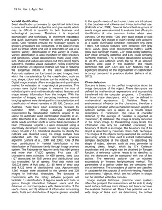 33 Int. Res. J. Agric. Sci.
Varietal Identification
Seed identification processes by specialized technicians
is slow and somewhat subjective and give results which
may be difficult to quantify for both business and
technological purposes. Therefore it is important
economically and technically to implement repeatable
and quick automated methods to identify and classify
seeds. Crop varieties provide the necessary options to
growers, processors and consumers. In the case of crops
such as wheat, where end use is dependent on use of a
specific variety, identification of that variety is crucial.
Variety identification is also important for plant breeders
and geneticists. Visual assessments made using color,
size, shape and texture are simple, but they can be highly
subjective. Reliable visual evaluation needs experience
and expertise. An objective method will help in reducing
the subjective nature of this visual assessment.
Automatic systems can be based on seed images, from
which the characteristics for the classification, such as
size, shape, colour and texture, can be obtained quickly.
Digital image analysis offers an objective and quantitative
method for estimation of morphological parameters. This
process uses digital images to measure the size of
individual grains and mathematically extract features and
shape related information from the images. With the
evolution of imaging and computing hardware, several
imaging systems were developed for characterization and
classification of wheat varieties in US, UK, Canada, and
Australia. These have been extensively reviewed by
Sapirstein (1995). Image analysis algorithms
implemented by classification methods, appear to be
useful for automatic seed identification (Granitto et al.,
2003; Bacchetta et al., 2008). Colour, shape and size of
whole seeds and their spots of some Italian landraces of
bean (Phaseolus vulgaris L.) were measured using a
specifically developed macro, based on image analysis
library KS-400 V 3.0. Statistical classifier to identify the
cultivars was obtained using the image analysis data
elaborated with the Linear Discriminant Analysis
algorithm (Venora et al., 2007 and 2009). One of the
most contributions in varietal identification is the
identification of Fabaceae family through image analysis
system. The Fabaceae or legume family has 686 genera
and more than 17,600 species. Fruit data (157
characters) were collected for 669 genera, seed data
(127 characters) for 655 genera and distributional data
(six characters) for all genera. Final data matrix had
105,033 items of fruit data, 83,185 items of seed data
and 4,122 items of distributional data. Approximately
1,360 images were attached to the genera and 205
images to individual characters. The database in
combination with the Intkey software program will
facilitate: 1) identification of legume seeds and fruits to
genus through interaction between users and the
database on microcomputers with characteristics of the
user's choice; and 2) retrieval of information concerning
seeds, fruits and distribution of legume genera, adapted
to the specific needs of each user. Users are introduced
to the database and software and instructed in their use.
(Kirkbride et al., 2004). Several textural feature groups of
seeds images were examined to evaluate their efficacy in
identification of nine common Iranian wheat seed
varieties. On the whole, 1080 gray scale images of bulk
wheat seeds (120 images of each variety) were acquired
at a stable illumination condition (florescent ring light).
Totally, 131 textural features were extracted from gray
level, GLCM (gray level cooccurrence matrix), GLRM
(gray level runlength matrix), LBP (local binary patterns),
LSP (local similarity patterns) and LSN (local similarity
numbers) matrices. The average classification accuracy
of 98.15% was obtained when top 50 of all selected
features were used in the classifier. The results
confirmed that LSP, LSN and LBP features had a
significant influence on the improvement of classification
accuracy compared to previous studies. (Alireza et al.,
2012).
Characterization
Success is based on the perfect imagination about the
image descriptors of the object. These descriptors are
defined by mathematical expressions and successfully
transferred into the computer programs. 1) Characters:
All those shape descriptors, which can be defined in
mathematical expressions. 2) Variable: There is
environmental influence on the characters; therefore a
average of variation within a character between objects of
optimum sample size is taken as a reliable shape
descriptors. 3) Parameter: The value of character
obtained by the average of ‘variable’ is regarded as
‘parameter’. 4) Database: The image is directly converted
in the binary image by thresholding (Grey level). The
information can only be extracted concerning the
boundary of object in an image. The boundary line of the
object is described by Freeman Chain code Technique.
The images of the objects being examined are stored as
pixel array, which is then used to extract mathematically
complex descriptors of the object. To describing the
shape of object, aberrant such as area, perimeter by
counting pixels, length, width by X,Y Cartesian
coordinates and the angles can be obtained by Tangent
function. A reference cultivar needs to be identified so
that the characters can be compared with that of test
cultivar. The reference cultivar can be obtained
successfully by “Nearest Neighborhood method”. The
parameters of a cultivar under test are compared with
that of reference. The characters of cultivar are classified
in database for the purpose of uniformity testing. Possible
contaminants / objects, which are not uniform in shape,
can be identified within few minutes.
Image analysis technique (machine vision system)
offers the prospect that researchers will be able to study
seed surface features more closely and hence increase
the available character set. Thus it has potential use in a
wide range of tasks such as determining the cultivar
 
