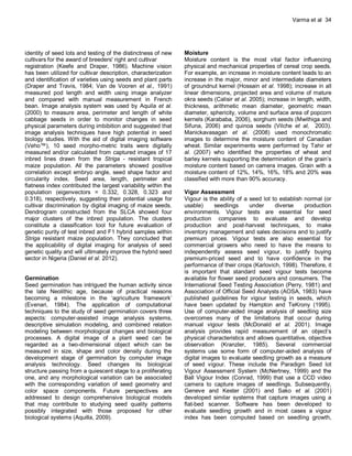 Varma et al 34
identity of seed lots and testing of the distinctness of new
cultivars for the award of breeders' right and cultivar
registration (Keefe and Draper, 1986). Machine vision
has been utilized for cultivar description, characterization
and identification of varieties using seeds and plant parts
(Draper and Travis, 1984; Van de Vooren et al., 1991)
measured pod length and width using image analyzer
and compared with manual measurement in French
bean. Image analysis system was used by Aquila et al.
(2000) to measure area, perimeter and length of white
cabbage seeds in order to monitor changes in seed
physical parameters during imbibition and suggested that
image analysis techniques have high potential in seed
biology studies. With the aid of digital imaging software
(Veho™), 10 seed morpho-metric traits were digitally
measured and/or calculated from captured images of 17
inbred lines drawn from the Striga - resistant tropical
maize population. All the parameters showed positive
correlation except embryo angle, seed shape factor and
circularity index. Seed area, length, perimeter and
flatness index contributed the largest variability within the
population (eigenvectors = 0.332, 0.328, 0.323 and
0.318), respectively, suggesting their potential usage for
cultivar discrimination by digital imaging of maize seeds.
Dendrogram constructed from the SLCA showed four
major clusters of the inbred population. The clusters
constitute a classification tool for future evaluation of
genetic purity of test inbred and F1 hybrid samples within
Striga resistant maize population. They concluded that
the applicability of digital imaging for analysis of seed
genetic quality and will ultimately improve the hybrid seed
sector in Nigeria (Daniel et al. 2012).
Germination
Seed germination has intrigued the human activity since
the late Neolithic age, because of practical reasons
becoming a milestone in the ‘agriculture framework’
(Evenari, 1984). The application of computational
techniques to the study of seed germination covers three
aspects: computer-assisted image analysis systems,
descriptive simulation modeling, and combined relation
modeling between morphological changes and biological
processes. A digital image of a plant seed can be
regarded as a two-dimensional object which can be
measured in size, shape and color density during the
development stage of germination by computer image
analysis technology. Seed changes its biological
structure passing from a quiescent stage to a proliferating
one, and any morphological variation can be associated
with the corresponding variation of seed geometry and
color space components. Future perspectives are
addressed to design comprehensive biological models
that may contribute to studying seed quality patterns
possibly integrated with those proposed for other
biological systems (Aquilla, 2009).
Moisture
Moisture content is the most vital factor influencing
physical and mechanical properties of cereal crop seeds.
For example, an increase in moisture content leads to an
increase in the major, minor and intermediate diameters
of groundnut kernel (Hossain et al. 1998); increase in all
linear dimensions, projected area and volume of mature
okra seeds (Calisir et al. 2005); increase in length, width,
thickness, arithmetic mean diameter, geometric mean
diameter, sphericity, volume and surface area of popcorn
kernels (Karababa, 2006), sorghum seeds (Mwithiga and
Sifuna, 2006) and quinoa seeds (Vilche et al, 2003).
Manickavasagan et al. (2008) used monochromatic
images to determine the moisture content of Canadian
wheat. Similar experiments were performed by Tahir et
al. (2007) who identified the properties of wheat and
barley kernels supporting the determination of the grain’s
moisture content based on camera images. Grain with a
moisture content of 12%, 14%, 16%, 18% and 20% was
classified with more than 90% accuracy.
Vigor Assessment
Vigour is the ability of a seed lot to establish normal (or
usable) seedlings under diverse production
environments. Vigour tests are essential for seed
production companies to evaluate and develop
production and post-harvest techniques, to make
inventory management and sales decisions and to justify
premium prices. Vigour tests are also essential for
commercial growers who need to have the means to
independently assess seed vigour, to justify buying
premium-priced seed and to have confidence in the
performance of their crops (Karlovich, 1998). Therefore, it
is important that standard seed vigour tests become
available for flower seed producers and consumers. The
International Seed Testing Association (Perry, 1981) and
Association of Official Seed Analysts (AOSA, 1983) have
published guidelines for vigour testing in seeds, which
have been updated by Hampton and TeKrony (1995).
Use of computer-aided image analysis of seedling size
overcomes many of the limitations that occur during
manual vigour tests (McDonald et al. 2001). Image
analysis provides rapid measurement of an object’s
physical characteristics and allows quantitative, objective
observation (Kranzler, 1985). Several commercial
systems use some form of computer-aided analysis of
digital images to evaluate seedling growth as a measure
of seed vigour. These include the Paradigm Seed lot
Vigour Assessment System (McNertney, 1999) and the
Ball Vigour Index (Conrad, 1999) that use a CCD video
camera to capture images of seedlings. Subsequently,
Geneve and Kester (2001) and Sako et al. (2001)
developed similar systems that capture images using a
flat-bed scanner. Software has been developed to
evaluate seedling growth and in most cases a vigour
index has been computed based on seedling growth,
 