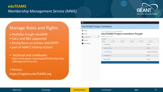 Objectives Conclusions Q&AChallenges Achievements 12
eduTEAMS
Membership Management Service (MMS)
Manage Roles and Rights
• Available trough eduGAIN
• CoCo and R&S supported
• Strong focus on privacy and GDPR
• part of AARC2 interop activity
• Technical and cookbooks:
https://wiki.geant.org/display/ED/Membership
+Management+Service
• Service:
https://registry.eduTEAMS.org
NRENS
• JISC (Pilot committed)
• Moonshot Pathfinder project
• SURFnet (Pilot committed)
• Science Collaboration Zone project
• GARR (Pilot interest)
• SWITCH (Pilot interest)
• SWITCH eduID
• Swiss Personalised Health Network
• Swiss Data Science Center
• Swiss National Supercomputing Centre
 