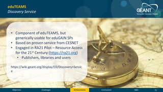 Objectives Conclusions Q&AChallenges Achievements
eduTEAMS
Discovery Service
• Component of eduTEAMS, but
generically usable for eduGAIN SPs
• Based on proven service from CESNET
• Engaged in RA21 Pilot – Resource Access
for the 21st Century (https://ra21.org)
• Publishers, libraries and users
https://wiki.geant.org/display/ED/Discovery+Servic
e
13
 