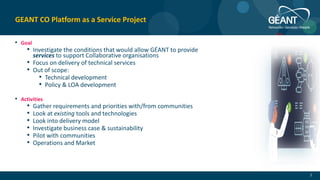 • Goal
• Investigate the conditions that would allow GÉANT to provide
services to support Collaborative organisations
• Focus on delivery of technical services
• Out of scope:
• Technical development
• Policy & LOA development
• Activities
• Gather requirements and priorities with/from communities
• Look at existing tools and technologies
• Look into delivery model
• Investigate business case & sustainability
• Pilot with communities
• Operations and Market
7
GEANT CO Platform as a Service Project
 