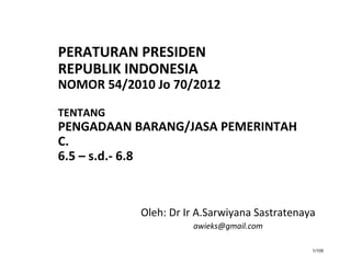 1/105
PERATURAN PRESIDEN
REPUBLIK INDONESIA
NOMOR 54/2010 Jo 70/2012
TENTANG
PENGADAAN BARANG/JASA PEMERINTAH
C.
6.5 – s.d.- 6.8
Oleh: Dr Ir A.Sarwiyana Sastratenaya
awieks@gmail.com
 
