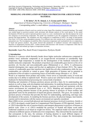 Arid Zone Journal of Engineering, Technology and Environment, December, 2017; Vol. 13(6):710-717
Copyright © Faculty of Engineering, University of Maiduguri, Maiduguri, Nigeria.
Print ISSN: 1596-2490, Electronic ISSN: 2545-5818, www.azojete.com.ng
710
MODELING AND SIMULATION OF PYROLYSIS PROCESS FOR A BEECH WOOD
MATERIAL
I. M. Idriss*, M. M. Ahmed, A. S. Grema and D. Baba
(Department of Chemical Engineering, University of Maiduguri, Maiduguri, Nigeria)
Corresponding author’s e-mail address: iimainakaina@unimaid.edu.ng
Abstract
Modeling and simulation of beech wood was carried out using Aspen Plus simulation commercial package. The model
was created based on pyrolysis product yield, proximate and ultimate analysis of the wood species. In the model
development, RYield was used to represent pyrolysis reactor as a non- stoichiometric type that decomposes the wood
into categories of conventional compounds. The model was simulated to give the components compositions in both
gaseous and liquid products. The simulation was first conducted at a temperature of 450o
C, for range of feed particle
sizes from 1.6-2.0 mm, using atmospheric pressure. Five different runs were carried out by varying their temperatures
and particle size. The investigation revealed the effect of pyrolysis temperature and wood particle size on compositions
of liquid and gaseous products. The results showed that production of methanol increases with temperature but
decreases at temperatures beyond 550o
C. Carbon dioxide yield decreases with increase in temperature while that of
carbon monoxide and methane get higher as temperature increases.
Keywords: Aspen Plus, Beech Wood, Composition, Pyrolysis, Ryield
1. Introduction
Pyrolysis is a process which thermally breaks down higher molecular carbonaceous compound to
produce lower molecular compounds in an oxygen-devoid environment at considerably high
temperature. High temperature is needed for the disintegration of the feedstock molecules into
smaller molecular compounds. The products of pyrolysis are condensable gases known as bio-oil or
pyrolytic oil, bio-char and non-condensable gases (Mohammed et al., 2015). A carbonaceous
material disintegrates into vapour and bio-char on application of heat (Gulzad, 2011). The vapour
consists of condensable gases that transform into liquid (bio-oil) after condensation while the non-
condensables are collected or vented as gases. High generation of biomass and its potential in
production of bio-oil makes it a promising source of renewable energy (Hossain et. al., 2014).
Wood is an important forest product and residue. Forest serves as renewable source of wood and
residue due to its ability to replenish itself. Wood is used as raw solid fuel in form of fire wood and
feedstock for thermochemical processing into various kinds of products.
Modeling and simulation of biomass pyrolysis process provide a basis for its understanding and
analysis as well as large scale development and optimization. In modeling biomass pyrolysis, better
understanding of the physical changes, heat transfer, reactions involved and interaction with the
reactor environment are considered (Lam et al., 2012). Modeling and simulation of pyrolysis
process is gaining attention because of the growing interest in pyrolysis of forest residues and
agricultural waste for the production of liquid and gaseous chemicals. This gives, for example, the
pyrolysis process of biomass that provides the basis for understanding, optimizing, and large scale
development of the systems. In modeling the biomass pyrolysis, the physical changes, heat transfer,
reaction and its interactions with the reactor environment are typically considered.
Blasi (2006) review covered both physical and chemical processes involved in pyrolysis, Gentile et
al. (2015) developed a model based on Computational Fluid Dynamics (CFD) approach. Gentile et
al. (2015) described the role of reaction kinetics and transport phenomena in pyrolysis of biomass at
particle scale. Chew et al. (2011) modelled the pyrolysis of Nyatoh and Kapur wood under
isothermal conditions in air based on weight loss history. The empirical model was built with data
collected on different species of hardwood at low temperatures. They showed that the reaction order
that corresponds to the rates, the estimates of heating duration to reach different degrees of
degradation as a function of temperature were observed. They also compare the chemisorption
 