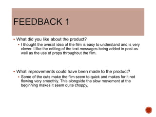  What did you like about the product?
 I thought the overall idea of the film is easy to understand and is very
clever. I like the editing of the text messages being added in post as
well as the use of props throughout the film.
 What improvements could have been made to the product?
 Some of the cuts make the film seem to quick and makes for it not
flowing very smoothly. This alongside the slow movement at the
beginning makes it seem quite choppy.
 