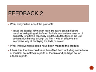  What did you like about the product?
 I liked the concept for the film itself, the satire behind mocking
remakes and getting a lot of cash for it showed a clever amount of
originality for a film, I especially liked the digital effects of the text
conversation halfway through the film, it was an effective and
impressive way of displaying the texts on screen.
 What improvements could have been made to the product
 I think that the film could have benefited from including some form
of musical soundtrack in parts of the film and perhaps sound
effects in parts.
 