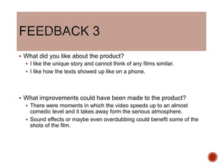  What did you like about the product?
 I like the unique story and cannot think of any films similar.
 I like how the texts showed up like on a phone.
 What improvements could have been made to the product?
 There were moments in which the video speeds up to an almost
comedic level and it takes away form the serious atmosphere.
 Sound effects or maybe even overdubbing could benefit some of the
shots of the film.
 