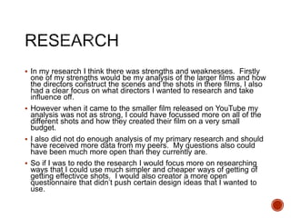  In my research I think there was strengths and weaknesses. Firstly
one of my strengths would be my analysis of the larger films and how
the directors construct the scenes and the shots in there films, I also
had a clear focus on what directors I wanted to research and take
influence off.
 However when it came to the smaller film released on YouTube my
analysis was not as strong, I could have focussed more on all of the
different shots and how they created their film on a very small
budget.
 I also did not do enough analysis of my primary research and should
have received more data from my peers. My questions also could
have been much more open than they currently are.
 So if I was to redo the research I would focus more on researching
ways that I could use much simpler and cheaper ways of getting of
getting effectivce shots. I would also creator a more open
questionnaire that didn’t push certain design ideas that I wanted to
use.
 