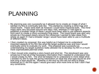  My planning was very successful as it allowed me to create an image of what I
wanted my film to eventually look like. This started by creating a mind map and
mood board. These were both ok however I could have improved both. The mind
maps were very focussed around one idea I had, whereas if I had tried to
establish a broader range of ideas I would have been able to use different aspects
from each to create a more successful final piece. The mood board was also very
simple as it focussed clearly around the influences I wanted to take ideas from,
where as again if I had a broader range I would have been able to use a multitude
of different ideas.
 I then created my proposal, this was helpful as it helped me to understand
important aspects of my film like what the target audience was and how I would
eventually come to evaluate my work. The proposal was successful as
understanding my target audience really allowed me to develop my film in a much
more sophisticated planned order.
 I then moved onto creating a story board and shot list. The storyboard was very
simple but it had all of the necessary information that I needed to understand how
I would create my film. The shot list helped me to understand in more detail what
I wanted my film to look like giving information on what the shot type would be and
how long a shot would be. However in the end my film did not stick to these
timelines so if I did this again I would give each shot more time so that I didn’t feel
any constraints.
 