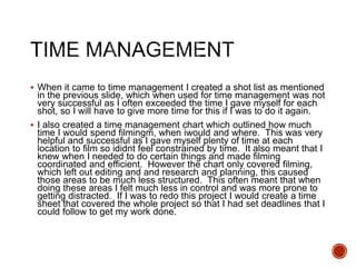  When it came to time management I created a shot list as mentioned
in the previous slide, which when used for time management was not
very successful as I often exceeded the time I gave myself for each
shot, so I will have to give more time for this if I was to do it again.
 I also created a time management chart which outlined how much
time I would spend filmingm, when iwould and where. This was very
helpful and successful as I gave myself plenty of time at each
location to film so ididnt feel constrained by time. It also meant that I
knew when I needed to do certain things and made filming
coordinated and efficient. However the chart only covered filming,
which left out editing and and research and planning, this caused
those areas to be much less structured. This often meant that when
doing these areas I felt much less in control and was more prone to
getting distracted. If I was to redo this project I would create a time
sheet that covered the whole project so that I had set deadlines that I
could follow to get my work done.
 