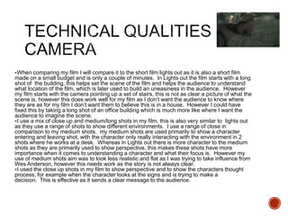 When comparing my film I will compare it to the short film lights out as it is also a short film
made on a small budget and is only a couple of minutes. In Lights out the film starts with a long
shot of the building, this helps set the scene of the film and helps the audience to understand
what location of the film, which is later used to build an uneasiness in the audience. However
my film starts with the camera pointing up a set of stairs, this is not as clear a picture of what the
scene is, however this does work well for my film as I don’t want the audience to know where
they are as for my film I don’t want them to believe this is in a house. However I could have
fixed this by taking a long shot of an office building which is much more like where I want the
audience to imagine the scene.
I use a mix of close up and medium/long shots in my film, this is also very similar to lights out
as they use a range of shots to show different environments. I use a range of close in
comparison to my medium shots, my medium shots are used primarily to show a character
entering and leaving shot, with the character only really interacting with the environment in 2
shots where he works at a desk. Whereas in Lights out there is more character to the medium
shots as they are primarily used to show perspective, this makes these shots have more
importance when it comes to understanding a character and what their focus is. However my
use of medium shots aim was to look less realistic and flat as I was trying to take influence from
Wes Anderson, however this needs work as the story is not always clear.
I used the close up shots in my film to show perspective and to show the characters thought
process, for example when the character looks at the signs and is trying to make a
decision. This is effective as it sends a clear message to the audience.
 
