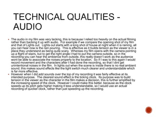  The audio in my film was very lacking, this is because I relied too heavily on the actual filming
rather than backing it up with audio. For example if we compare the opening shot of my film
and that of Lights out. Lights out starts with a long shot of house at night when it is raining, all
you can hear now is the rain pouring. This is effective as it builds tension as the viewer is in a
place they understand as being quite scary. Whereas my film opens with the camera pointing
up a flight of stairs, but to get the right angle I had to put the camera outside, so in the
recording you can hear the ambience from outside, this really doesn’t work as the audience
wont be able to associate the noises properly to the location. So if I was to this again I would
record movement and the characters after I had done the recording, so that I dint get
unintentional noises in the film. In lights out when the scene is inside there is no real ambient
sound, this makes sound effects like the light switch much clearer and understandable which
is far more effective.
 However when I did add sounds over the top of my recording it was fairly effective at its
intended purpose. The clearest sound effect is the ticking clock. Its purpose was to build
tension in the viewer as the character in the film makes a decision, this is further amplified by
the increasing speed of the clock. However I could make this better, because as the clock
speeds up its pitch gets higher making it less understandable, so I would use an actual
recording of quicker clock, rather than just speeding up the recording.
 