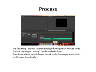 Process
The first thing I did was listened through the original 14 minute file to
find the main topic I wanted to take and edit down.
Then I took the intro and the outro and made them separate so that I
could move them freely.
