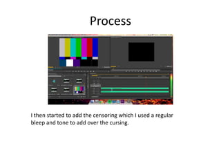 Process
I then started to add the censoring which I used a regular
bleep and tone to add over the cursing.