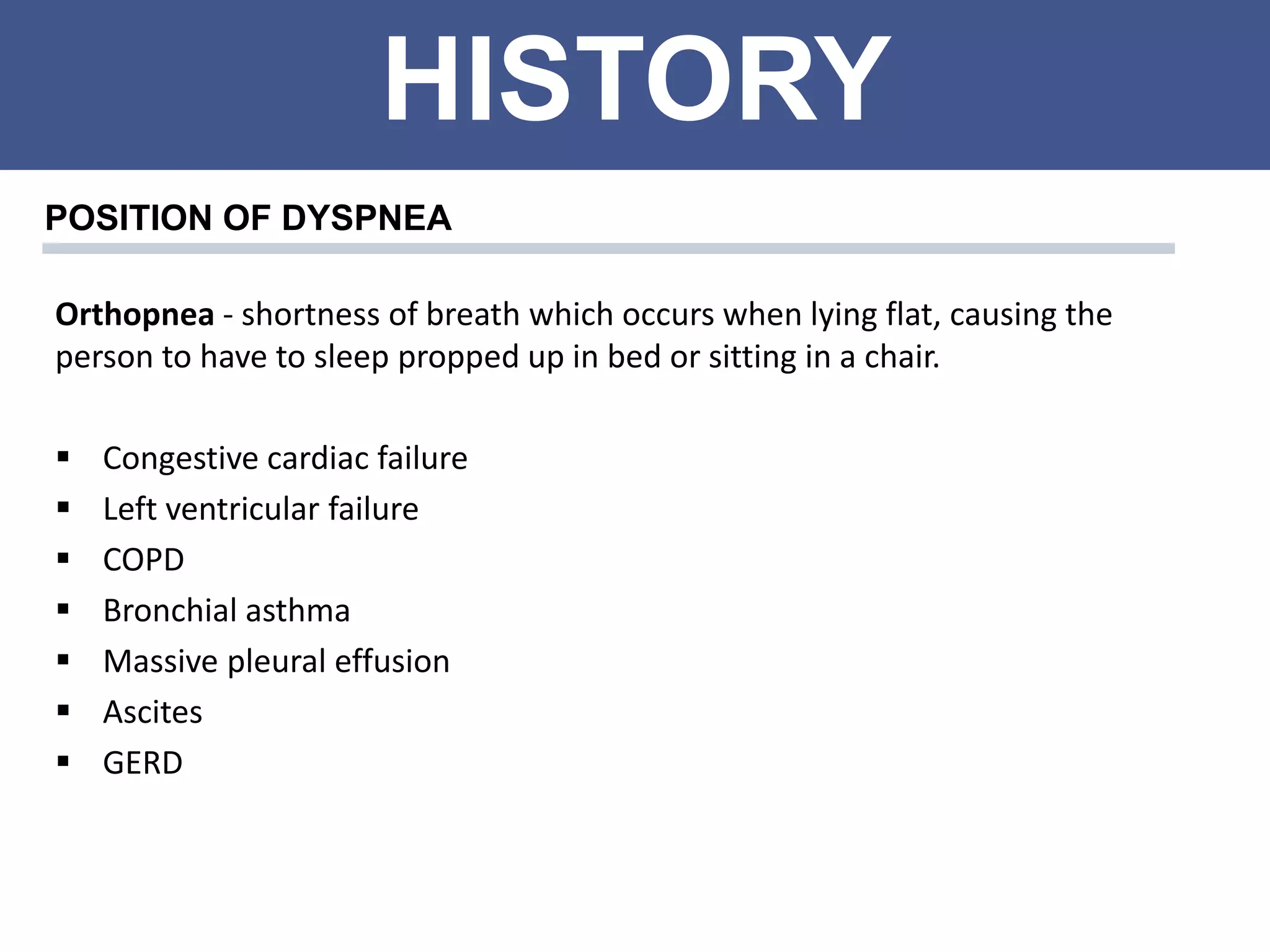 HISTORY
POSITION OF DYSPNEA
Orthopnea - shortness of breath which occurs when lying flat, causing the
person to have to sleep propped up in bed or sitting in a chair.
 Congestive cardiac failure
 Left ventricular failure
 COPD
 Bronchial asthma
 Massive pleural effusion
 Ascites
 GERD
 