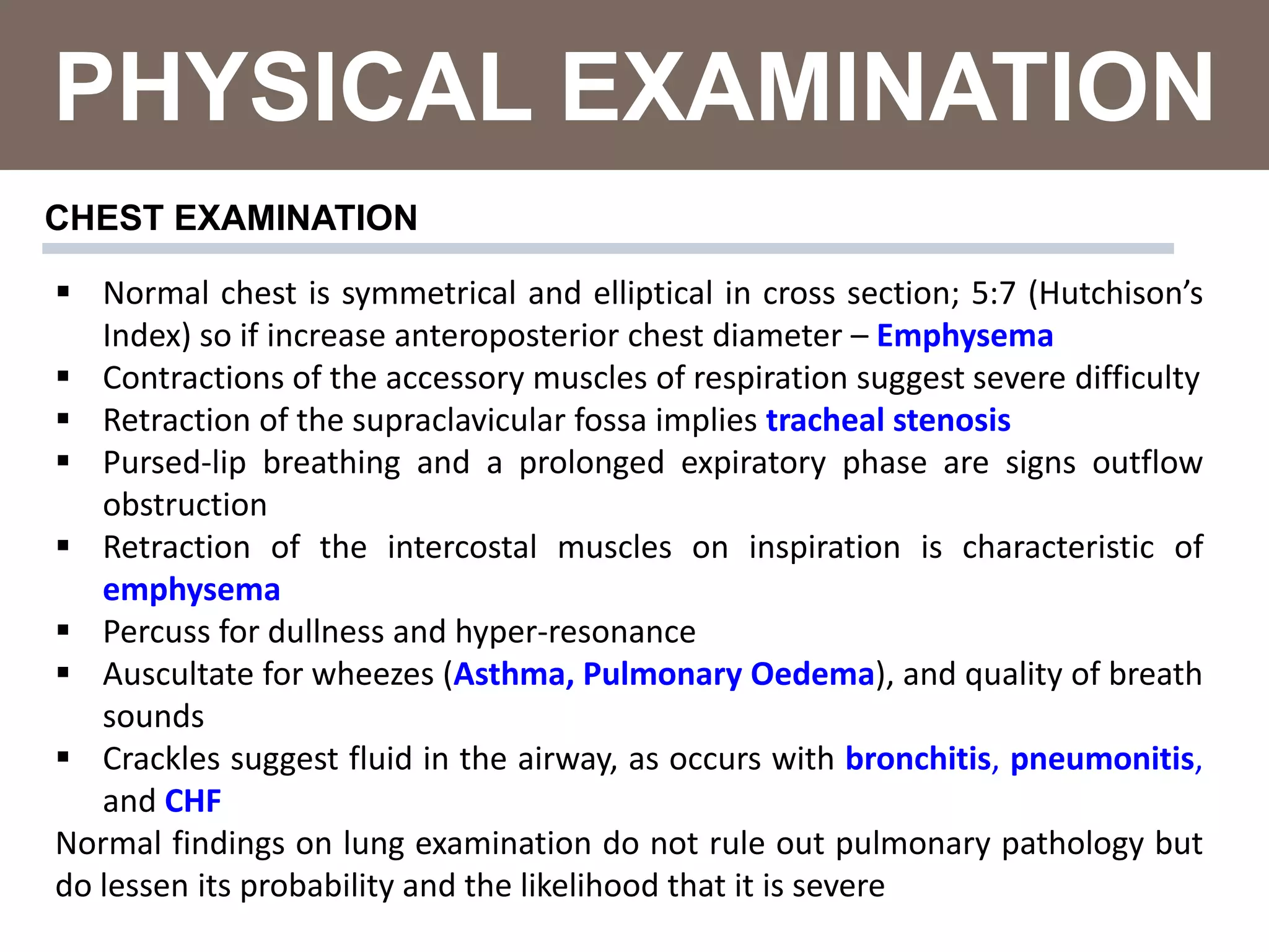 PHYSICAL EXAMINATION
 Normal chest is symmetrical and elliptical in cross section; 5:7 (Hutchison’s
Index) so if increase anteroposterior chest diameter – Emphysema
 Contractions of the accessory muscles of respiration suggest severe difficulty
 Retraction of the supraclavicular fossa implies tracheal stenosis
 Pursed-lip breathing and a prolonged expiratory phase are signs outflow
obstruction
 Retraction of the intercostal muscles on inspiration is characteristic of
emphysema
 Percuss for dullness and hyper-resonance
 Auscultate for wheezes (Asthma, Pulmonary Oedema), and quality of breath
sounds
 Crackles suggest fluid in the airway, as occurs with bronchitis, pneumonitis,
and CHF
Normal findings on lung examination do not rule out pulmonary pathology but
do lessen its probability and the likelihood that it is severe
CHEST EXAMINATION
 