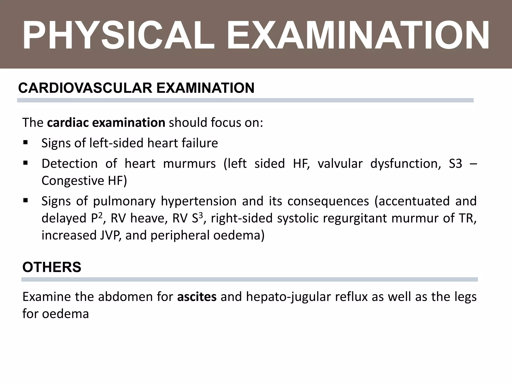 PHYSICAL EXAMINATION
CARDIOVASCULAR EXAMINATION
The cardiac examination should focus on:
 Signs of left-sided heart failure
 Detection of heart murmurs (left sided HF, valvular dysfunction, S3 –
Congestive HF)
 Signs of pulmonary hypertension and its consequences (accentuated and
delayed P2, RV heave, RV S3, right-sided systolic regurgitant murmur of TR,
increased JVP, and peripheral oedema)
Examine the abdomen for ascites and hepato-jugular reflux as well as the legs
for oedema
OTHERS
 