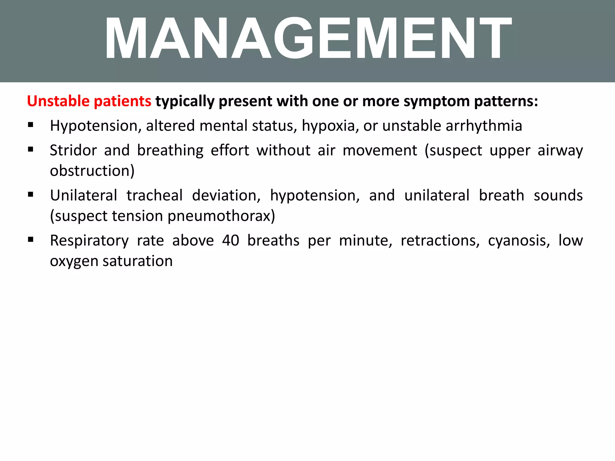 MANAGEMENT
Unstable patients typically present with one or more symptom patterns:
 Hypotension, altered mental status, hypoxia, or unstable arrhythmia
 Stridor and breathing effort without air movement (suspect upper airway
obstruction)
 Unilateral tracheal deviation, hypotension, and unilateral breath sounds
(suspect tension pneumothorax)
 Respiratory rate above 40 breaths per minute, retractions, cyanosis, low
oxygen saturation
 