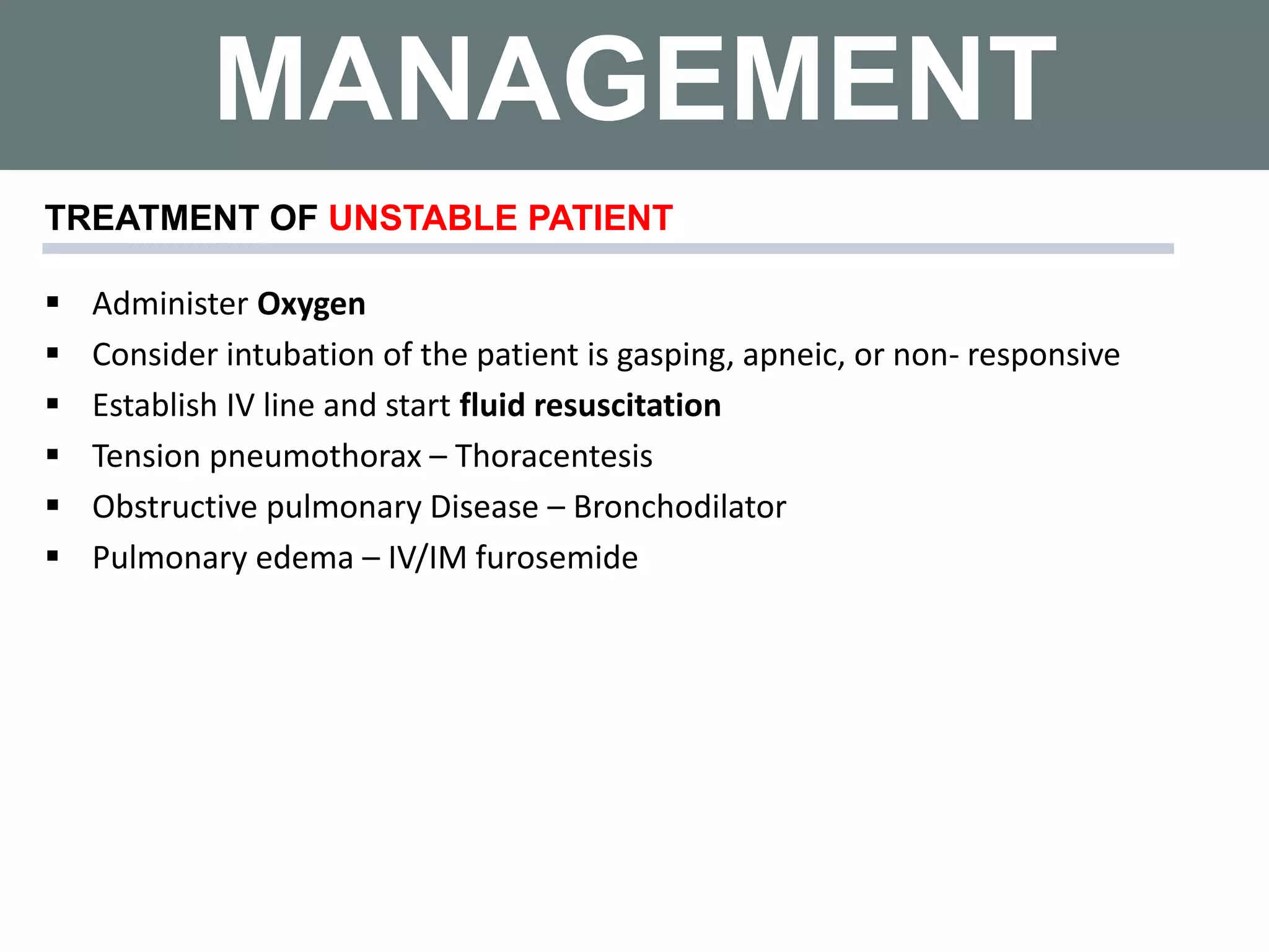 MANAGEMENT
 Administer Oxygen
 Consider intubation of the patient is gasping, apneic, or non- responsive
 Establish IV line and start fluid resuscitation
 Tension pneumothorax – Thoracentesis
 Obstructive pulmonary Disease – Bronchodilator
 Pulmonary edema – IV/IM furosemide
TREATMENT OF UNSTABLE PATIENT
 