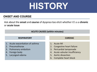 HISTORY
ONSET AND COURSE
Ask about the onset and course of dyspnea too elicit whether it’s a a chronic
or acute issue
1. Acute exacerbation of asthma
2. Pneumothorax
3. Pulmonary embolism
4. Foreign body
5. Laryngeal edema
ACUTE CAUSES (within minutes)
1. Acute MI
2. Congestive heart failure
3. Pericardial tamponade
4. Acute valvular insufficiency
5. Aortic dissection
6. Complete heart block
RESPIRATORY CARDIAC
 