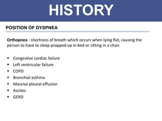 HISTORY
POSITION OF DYSPNEA
Orthopnea - shortness of breath which occurs when lying flat, causing the
person to have to sleep propped up in bed or sitting in a chair.
 Congestive cardiac failure
 Left ventricular failure
 COPD
 Bronchial asthma
 Massive pleural effusion
 Ascites
 GERD
 