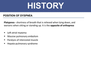 HISTORY
POSITION OF DYSPNEA
Platypnea - shortness of breath that is relieved when lying down, and
worsens when sitting or standing up. It is the opposite of orthopnea
 Left atrial myxoma
 Massive pulmonary embolism
 Paralysis of intercostal muscle
 Hepato-pulmonary syndrome
 