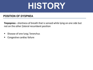 HISTORY
POSITION OF DYSPNEA
Trepopnea - shortness of breath that is sensed while lying on one side but
not on the other (lateral recumbent position
 Disease of one lung / bronchus
 Congestive cardiac failure
 