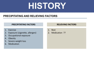 HISTORY
PRECIPITATING AND RELIEVING FACTORS
1. Exercise
2. Exposure (cigarette, allergen)
3. Occupational exposure
4. Obesity
5. Severe weight loss
6. Medication
1. Rest
2. Medication ??
PRECIPITATING FACTORS RELIEVING FACTORS
 