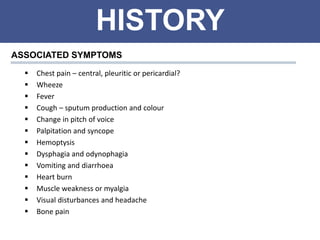 HISTORY
ASSOCIATED SYMPTOMS
 Chest pain – central, pleuritic or pericardial?
 Wheeze
 Fever
 Cough – sputum production and colour
 Change in pitch of voice
 Palpitation and syncope
 Hemoptysis
 Dysphagia and odynophagia
 Vomiting and diarrhoea
 Heart burn
 Muscle weakness or myalgia
 Visual disturbances and headache
 Bone pain
 