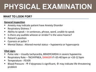 PHYSICAL EXAMINATION
WHAT TO LOOK FOR?
General inspection
 Anxiety may indicate patient have Anxiety Disorder
 Respiratory Distress ?
 Ability to speak – in sentences, phrase, word, unable to speak
 Is there any audible wheeze or stridor? Is the voice hoarse?
 Patient’s position
 Cyanosis or pallor ?
 Mental Status : Altered mental status – hypoxemia or hypercapnia
Vital signs
 Pulse rate – Usually tachycardia, BRADYCARDIA in severe hypoxemia
 Respiratory Rate – TACHYPNEA, DANGER if >35-40 bpm or <10-12 bpm
 Temperature - FEVER
 Blood Pressure -  if dyspnoea is significant,  may indicate life threatening
problem
 
