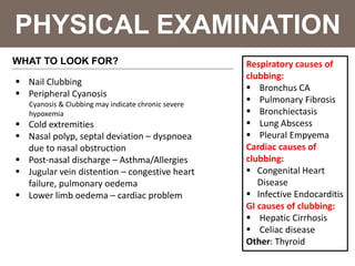 PHYSICAL EXAMINATION
WHAT TO LOOK FOR?
 Nail Clubbing
 Peripheral Cyanosis
Cyanosis & Clubbing may indicate chronic severe
hypoxemia
 Cold extremities
 Nasal polyp, septal deviation – dyspnoea
due to nasal obstruction
 Post-nasal discharge – Asthma/Allergies
 Jugular vein distention – congestive heart
failure, pulmonary oedema
 Lower limb oedema – cardiac problem
Respiratory causes of
clubbing:
 Bronchus CA
 Pulmonary Fibrosis
 Bronchiectasis
 Lung Abscess
 Pleural Empyema
Cardiac causes of
clubbing:
 Congenital Heart
Disease
 Infective Endocarditis
GI causes of clubbing:
 Hepatic Cirrhosis
 Celiac disease
Other: Thyroid
 
