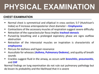 PHYSICAL EXAMINATION
 Normal chest is symmetrical and elliptical in cross section; 5:7 (Hutchison’s
Index) so if increase anteroposterior chest diameter – Emphysema
 Contractions of the accessory muscles of respiration suggest severe difficulty
 Retraction of the supraclavicular fossa implies tracheal stenosis
 Pursed-lip breathing and a prolonged expiratory phase are signs outflow
obstruction
 Retraction of the intercostal muscles on inspiration is characteristic of
emphysema
 Percuss for dullness and hyper-resonance
 Auscultate for wheezes (Asthma, Pulmonary Oedema), and quality of breath
sounds
 Crackles suggest fluid in the airway, as occurs with bronchitis, pneumonitis,
and CHF
Normal findings on lung examination do not rule out pulmonary pathology but
do lessen its probability and the likelihood that it is severe
CHEST EXAMINATION
 